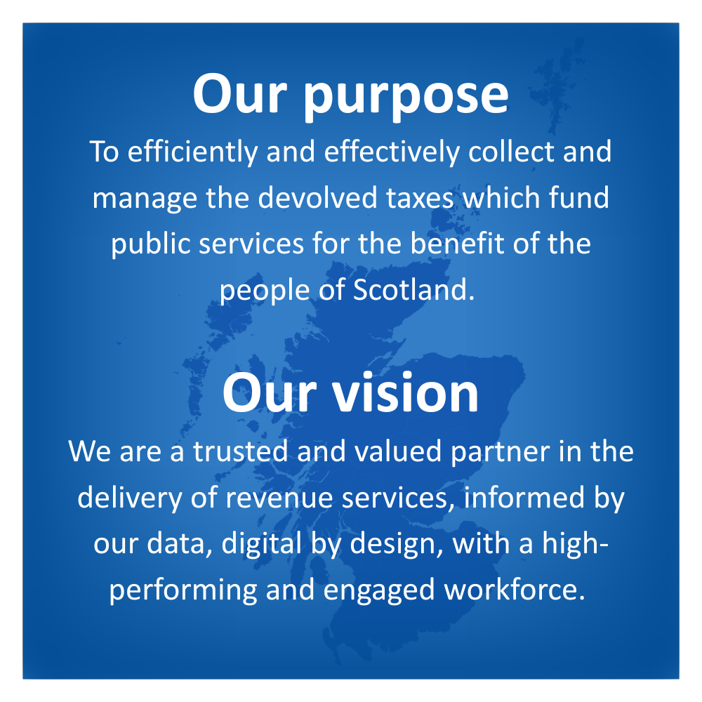 Our purpose - To efficiently and effectively collect and manage the devolved taxes which fund public services for the benefit of the people of Scotland. Our vision - We are a trusted and valued partner in the delivery of revenue services, informed by our data, digital by design, with a high-performing and engaged workforce.